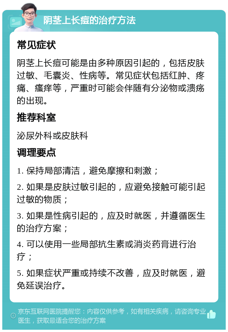 阴茎上长痘的治疗方法 常见症状 阴茎上长痘可能是由多种原因引起的，包括皮肤过敏、毛囊炎、性病等。常见症状包括红肿、疼痛、瘙痒等，严重时可能会伴随有分泌物或溃疡的出现。 推荐科室 泌尿外科或皮肤科 调理要点 1. 保持局部清洁，避免摩擦和刺激； 2. 如果是皮肤过敏引起的，应避免接触可能引起过敏的物质； 3. 如果是性病引起的，应及时就医，并遵循医生的治疗方案； 4. 可以使用一些局部抗生素或消炎药膏进行治疗； 5. 如果症状严重或持续不改善，应及时就医，避免延误治疗。