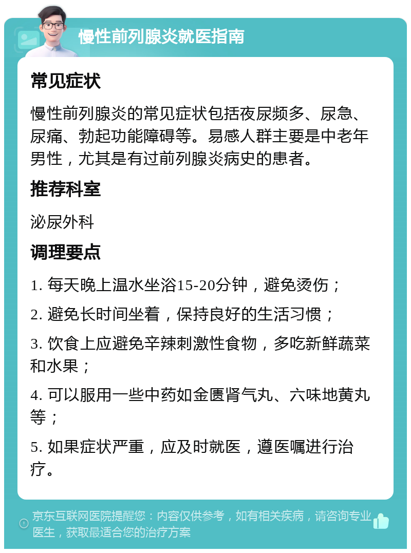 慢性前列腺炎就医指南 常见症状 慢性前列腺炎的常见症状包括夜尿频多、尿急、尿痛、勃起功能障碍等。易感人群主要是中老年男性，尤其是有过前列腺炎病史的患者。 推荐科室 泌尿外科 调理要点 1. 每天晚上温水坐浴15-20分钟，避免烫伤； 2. 避免长时间坐着，保持良好的生活习惯； 3. 饮食上应避免辛辣刺激性食物，多吃新鲜蔬菜和水果； 4. 可以服用一些中药如金匮肾气丸、六味地黄丸等； 5. 如果症状严重，应及时就医，遵医嘱进行治疗。