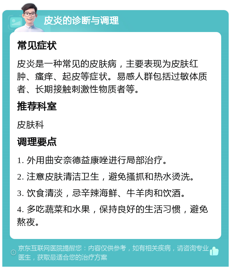 皮炎的诊断与调理 常见症状 皮炎是一种常见的皮肤病，主要表现为皮肤红肿、瘙痒、起皮等症状。易感人群包括过敏体质者、长期接触刺激性物质者等。 推荐科室 皮肤科 调理要点 1. 外用曲安奈德益康唑进行局部治疗。 2. 注意皮肤清洁卫生，避免搔抓和热水烫洗。 3. 饮食清淡，忌辛辣海鲜、牛羊肉和饮酒。 4. 多吃蔬菜和水果，保持良好的生活习惯，避免熬夜。