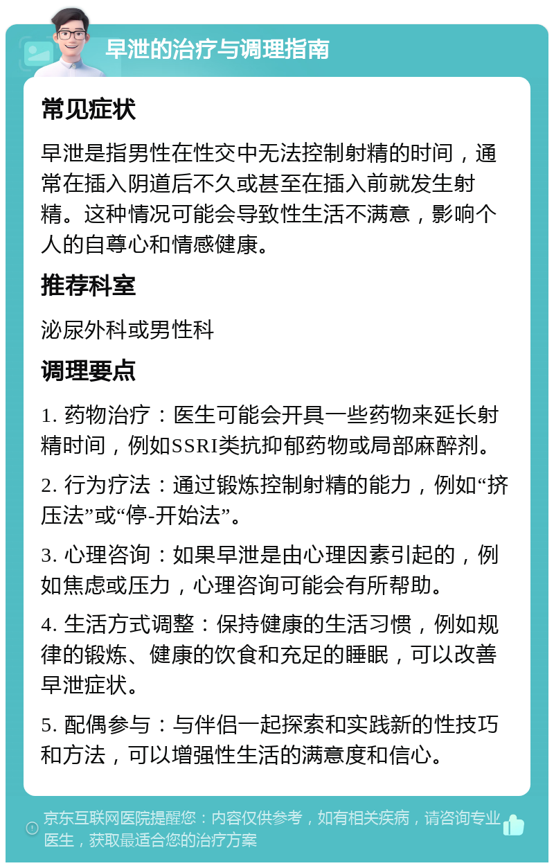 早泄的治疗与调理指南 常见症状 早泄是指男性在性交中无法控制射精的时间，通常在插入阴道后不久或甚至在插入前就发生射精。这种情况可能会导致性生活不满意，影响个人的自尊心和情感健康。 推荐科室 泌尿外科或男性科 调理要点 1. 药物治疗：医生可能会开具一些药物来延长射精时间，例如SSRI类抗抑郁药物或局部麻醉剂。 2. 行为疗法：通过锻炼控制射精的能力，例如“挤压法”或“停-开始法”。 3. 心理咨询：如果早泄是由心理因素引起的，例如焦虑或压力，心理咨询可能会有所帮助。 4. 生活方式调整：保持健康的生活习惯，例如规律的锻炼、健康的饮食和充足的睡眠，可以改善早泄症状。 5. 配偶参与：与伴侣一起探索和实践新的性技巧和方法，可以增强性生活的满意度和信心。