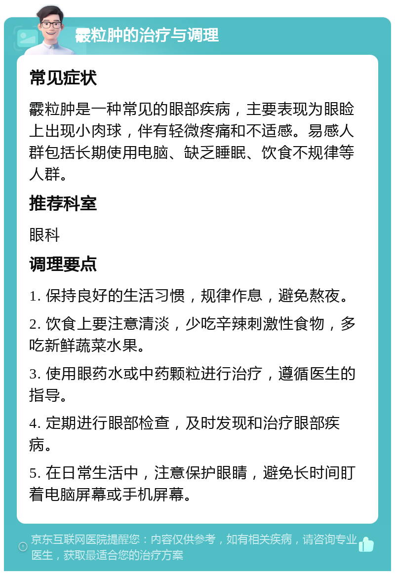 霰粒肿的治疗与调理 常见症状 霰粒肿是一种常见的眼部疾病，主要表现为眼睑上出现小肉球，伴有轻微疼痛和不适感。易感人群包括长期使用电脑、缺乏睡眠、饮食不规律等人群。 推荐科室 眼科 调理要点 1. 保持良好的生活习惯，规律作息，避免熬夜。 2. 饮食上要注意清淡，少吃辛辣刺激性食物，多吃新鲜蔬菜水果。 3. 使用眼药水或中药颗粒进行治疗，遵循医生的指导。 4. 定期进行眼部检查，及时发现和治疗眼部疾病。 5. 在日常生活中，注意保护眼睛，避免长时间盯着电脑屏幕或手机屏幕。