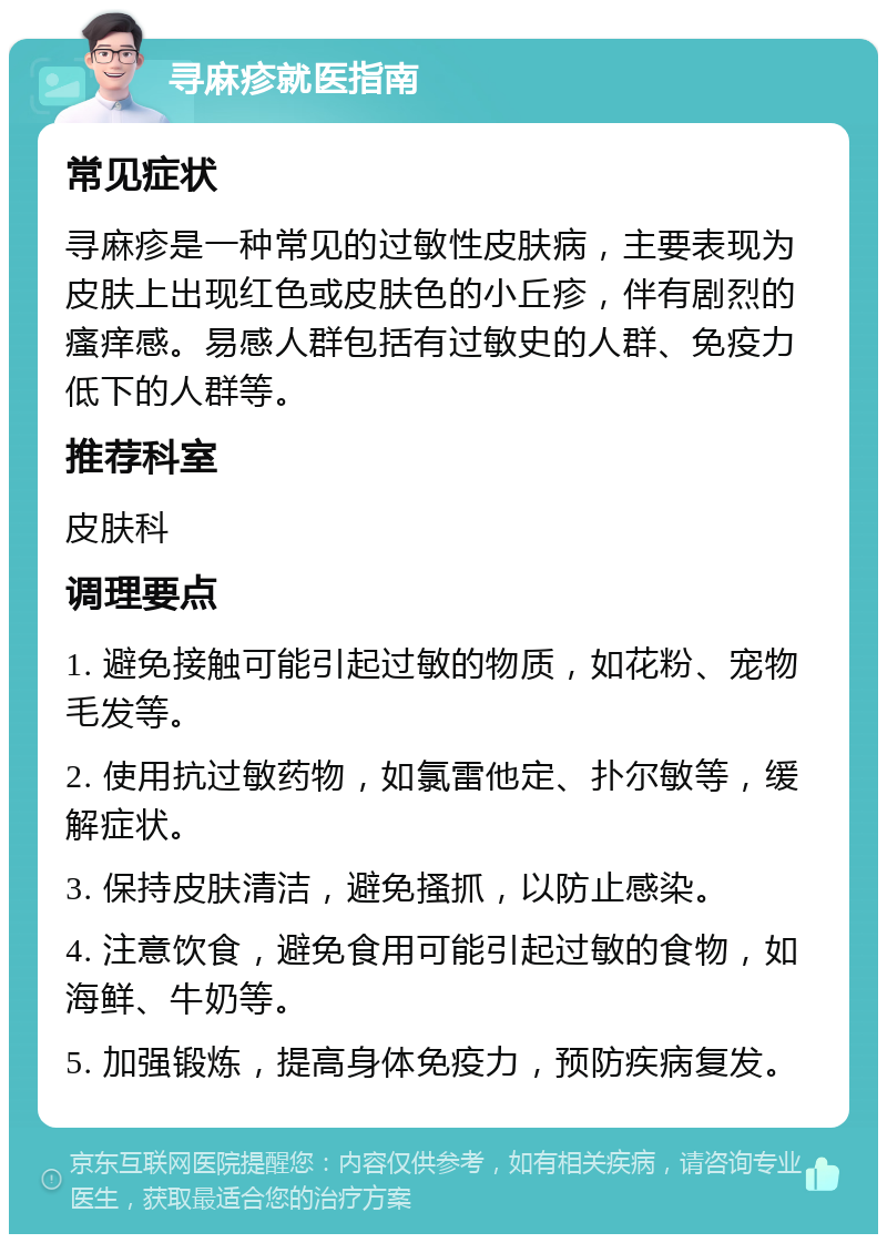 寻麻疹就医指南 常见症状 寻麻疹是一种常见的过敏性皮肤病，主要表现为皮肤上出现红色或皮肤色的小丘疹，伴有剧烈的瘙痒感。易感人群包括有过敏史的人群、免疫力低下的人群等。 推荐科室 皮肤科 调理要点 1. 避免接触可能引起过敏的物质，如花粉、宠物毛发等。 2. 使用抗过敏药物，如氯雷他定、扑尔敏等，缓解症状。 3. 保持皮肤清洁，避免搔抓，以防止感染。 4. 注意饮食，避免食用可能引起过敏的食物，如海鲜、牛奶等。 5. 加强锻炼，提高身体免疫力，预防疾病复发。