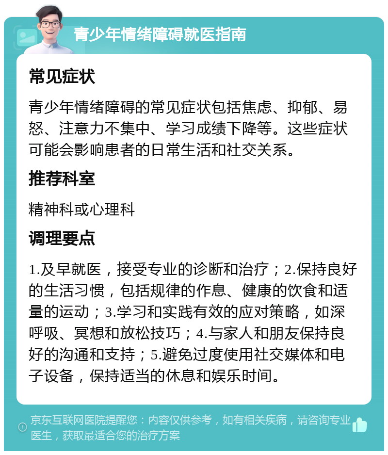 青少年情绪障碍就医指南 常见症状 青少年情绪障碍的常见症状包括焦虑、抑郁、易怒、注意力不集中、学习成绩下降等。这些症状可能会影响患者的日常生活和社交关系。 推荐科室 精神科或心理科 调理要点 1.及早就医，接受专业的诊断和治疗；2.保持良好的生活习惯，包括规律的作息、健康的饮食和适量的运动；3.学习和实践有效的应对策略，如深呼吸、冥想和放松技巧；4.与家人和朋友保持良好的沟通和支持；5.避免过度使用社交媒体和电子设备，保持适当的休息和娱乐时间。