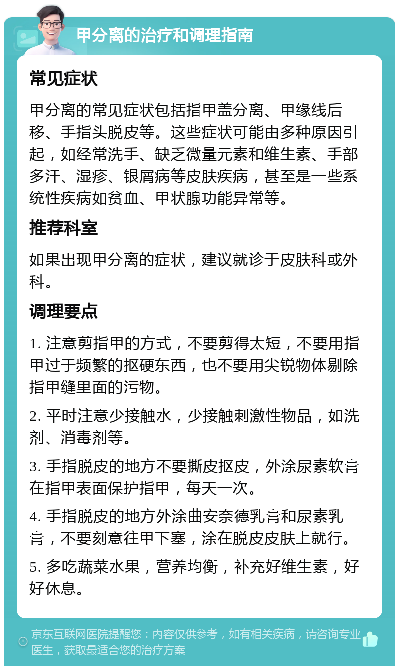 甲分离的治疗和调理指南 常见症状 甲分离的常见症状包括指甲盖分离、甲缘线后移、手指头脱皮等。这些症状可能由多种原因引起，如经常洗手、缺乏微量元素和维生素、手部多汗、湿疹、银屑病等皮肤疾病，甚至是一些系统性疾病如贫血、甲状腺功能异常等。 推荐科室 如果出现甲分离的症状，建议就诊于皮肤科或外科。 调理要点 1. 注意剪指甲的方式，不要剪得太短，不要用指甲过于频繁的抠硬东西，也不要用尖锐物体剔除指甲缝里面的污物。 2. 平时注意少接触水，少接触刺激性物品，如洗剂、消毒剂等。 3. 手指脱皮的地方不要撕皮抠皮，外涂尿素软膏在指甲表面保护指甲，每天一次。 4. 手指脱皮的地方外涂曲安奈德乳膏和尿素乳膏，不要刻意往甲下塞，涂在脱皮皮肤上就行。 5. 多吃蔬菜水果，营养均衡，补充好维生素，好好休息。