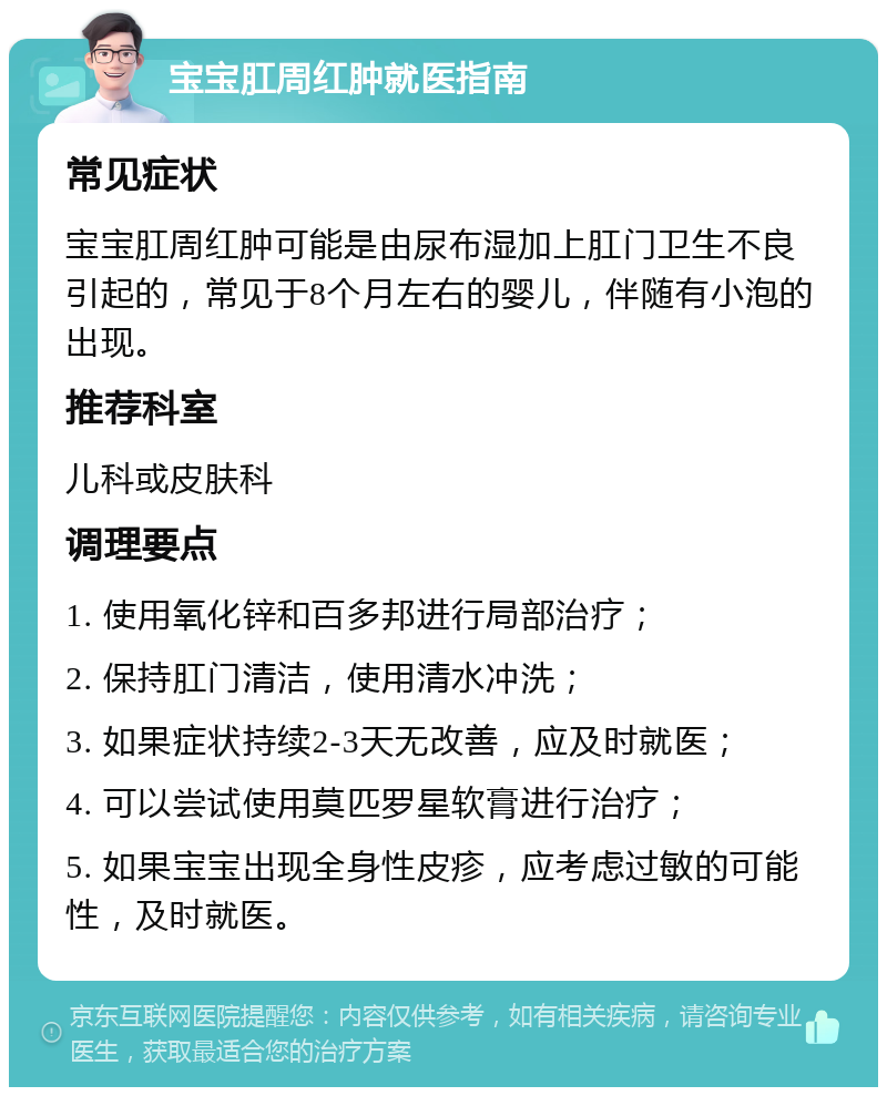 宝宝肛周红肿就医指南 常见症状 宝宝肛周红肿可能是由尿布湿加上肛门卫生不良引起的，常见于8个月左右的婴儿，伴随有小泡的出现。 推荐科室 儿科或皮肤科 调理要点 1. 使用氧化锌和百多邦进行局部治疗； 2. 保持肛门清洁，使用清水冲洗； 3. 如果症状持续2-3天无改善，应及时就医； 4. 可以尝试使用莫匹罗星软膏进行治疗； 5. 如果宝宝出现全身性皮疹，应考虑过敏的可能性，及时就医。