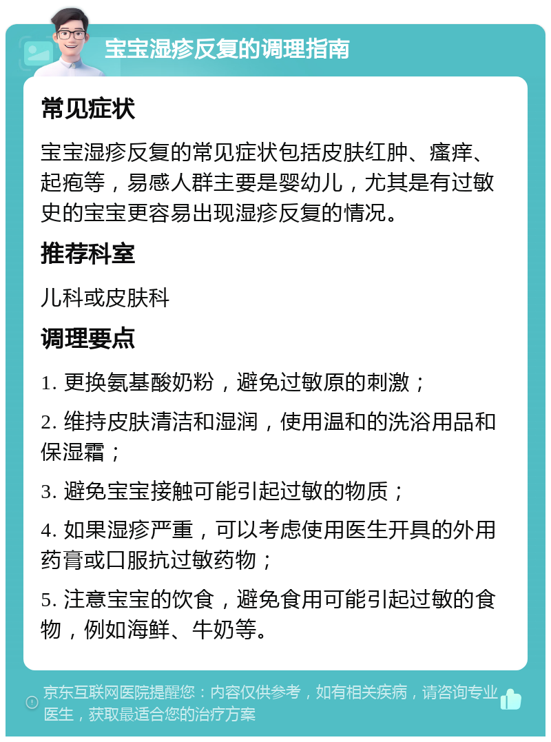 宝宝湿疹反复的调理指南 常见症状 宝宝湿疹反复的常见症状包括皮肤红肿、瘙痒、起疱等，易感人群主要是婴幼儿，尤其是有过敏史的宝宝更容易出现湿疹反复的情况。 推荐科室 儿科或皮肤科 调理要点 1. 更换氨基酸奶粉，避免过敏原的刺激； 2. 维持皮肤清洁和湿润，使用温和的洗浴用品和保湿霜； 3. 避免宝宝接触可能引起过敏的物质； 4. 如果湿疹严重，可以考虑使用医生开具的外用药膏或口服抗过敏药物； 5. 注意宝宝的饮食，避免食用可能引起过敏的食物，例如海鲜、牛奶等。