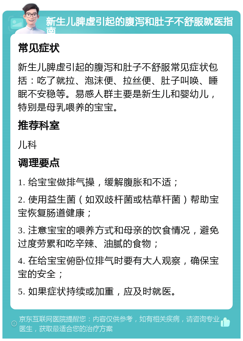 新生儿脾虚引起的腹泻和肚子不舒服就医指南 常见症状 新生儿脾虚引起的腹泻和肚子不舒服常见症状包括：吃了就拉、泡沫便、拉丝便、肚子叫唤、睡眠不安稳等。易感人群主要是新生儿和婴幼儿，特别是母乳喂养的宝宝。 推荐科室 儿科 调理要点 1. 给宝宝做排气操，缓解腹胀和不适； 2. 使用益生菌（如双歧杆菌或枯草杆菌）帮助宝宝恢复肠道健康； 3. 注意宝宝的喂养方式和母亲的饮食情况，避免过度劳累和吃辛辣、油腻的食物； 4. 在给宝宝俯卧位排气时要有大人观察，确保宝宝的安全； 5. 如果症状持续或加重，应及时就医。