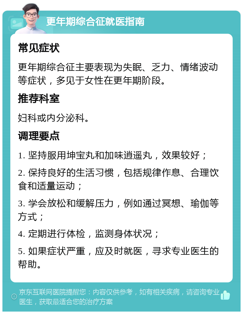 更年期综合征就医指南 常见症状 更年期综合征主要表现为失眠、乏力、情绪波动等症状，多见于女性在更年期阶段。 推荐科室 妇科或内分泌科。 调理要点 1. 坚持服用坤宝丸和加味逍遥丸，效果较好； 2. 保持良好的生活习惯，包括规律作息、合理饮食和适量运动； 3. 学会放松和缓解压力，例如通过冥想、瑜伽等方式； 4. 定期进行体检，监测身体状况； 5. 如果症状严重，应及时就医，寻求专业医生的帮助。