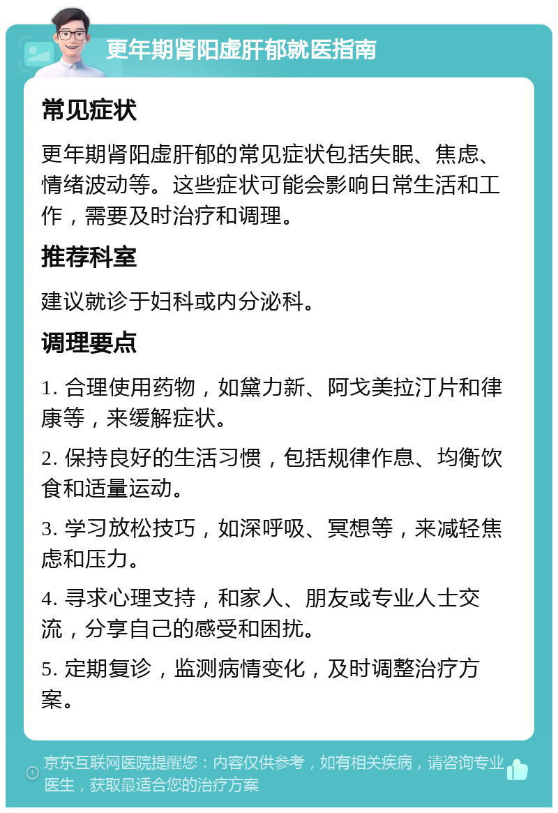 更年期肾阳虚肝郁就医指南 常见症状 更年期肾阳虚肝郁的常见症状包括失眠、焦虑、情绪波动等。这些症状可能会影响日常生活和工作，需要及时治疗和调理。 推荐科室 建议就诊于妇科或内分泌科。 调理要点 1. 合理使用药物，如黛力新、阿戈美拉汀片和律康等，来缓解症状。 2. 保持良好的生活习惯，包括规律作息、均衡饮食和适量运动。 3. 学习放松技巧，如深呼吸、冥想等，来减轻焦虑和压力。 4. 寻求心理支持，和家人、朋友或专业人士交流，分享自己的感受和困扰。 5. 定期复诊，监测病情变化，及时调整治疗方案。