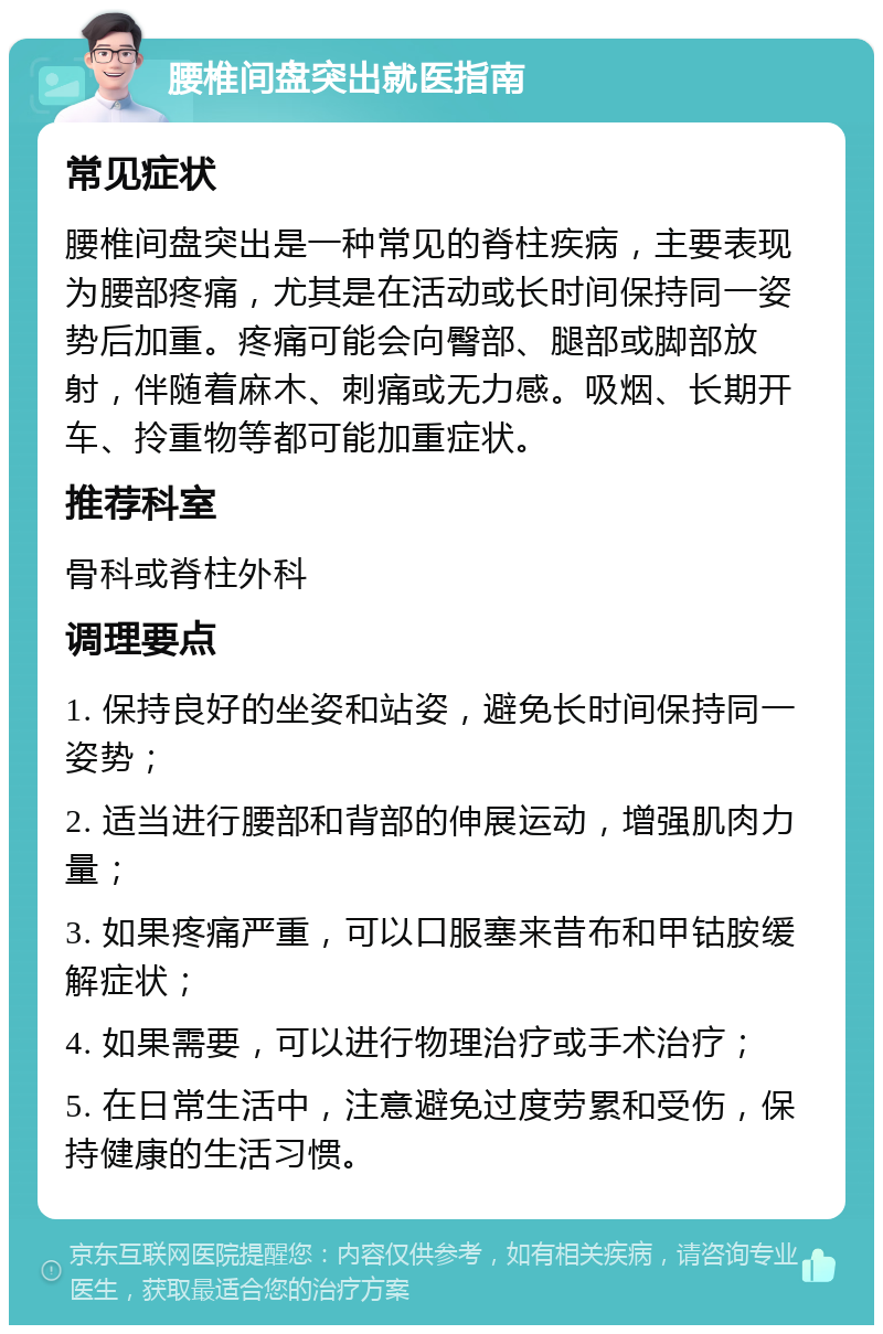 腰椎间盘突出就医指南 常见症状 腰椎间盘突出是一种常见的脊柱疾病，主要表现为腰部疼痛，尤其是在活动或长时间保持同一姿势后加重。疼痛可能会向臀部、腿部或脚部放射，伴随着麻木、刺痛或无力感。吸烟、长期开车、拎重物等都可能加重症状。 推荐科室 骨科或脊柱外科 调理要点 1. 保持良好的坐姿和站姿，避免长时间保持同一姿势； 2. 适当进行腰部和背部的伸展运动，增强肌肉力量； 3. 如果疼痛严重，可以口服塞来昔布和甲钴胺缓解症状； 4. 如果需要，可以进行物理治疗或手术治疗； 5. 在日常生活中，注意避免过度劳累和受伤，保持健康的生活习惯。