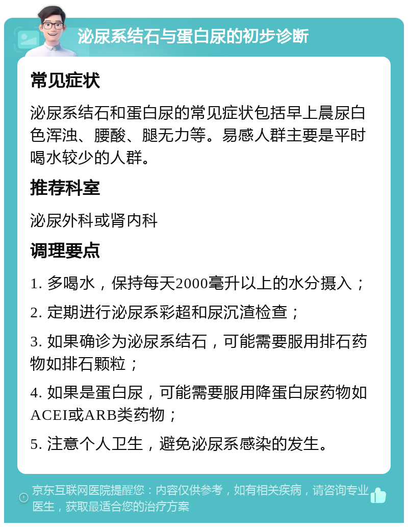 泌尿系结石与蛋白尿的初步诊断 常见症状 泌尿系结石和蛋白尿的常见症状包括早上晨尿白色浑浊、腰酸、腿无力等。易感人群主要是平时喝水较少的人群。 推荐科室 泌尿外科或肾内科 调理要点 1. 多喝水，保持每天2000毫升以上的水分摄入； 2. 定期进行泌尿系彩超和尿沉渣检查； 3. 如果确诊为泌尿系结石，可能需要服用排石药物如排石颗粒； 4. 如果是蛋白尿，可能需要服用降蛋白尿药物如ACEI或ARB类药物； 5. 注意个人卫生，避免泌尿系感染的发生。