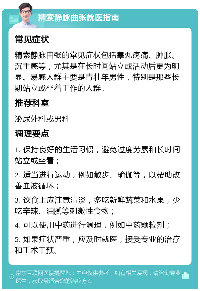 精索静脉曲张就医指南 常见症状 精索静脉曲张的常见症状包括睾丸疼痛、肿胀、沉重感等，尤其是在长时间站立或活动后更为明显。易感人群主要是青壮年男性，特别是那些长期站立或坐着工作的人群。 推荐科室 泌尿外科或男科 调理要点 1. 保持良好的生活习惯，避免过度劳累和长时间站立或坐着； 2. 适当进行运动，例如散步、瑜伽等，以帮助改善血液循环； 3. 饮食上应注意清淡，多吃新鲜蔬菜和水果，少吃辛辣、油腻等刺激性食物； 4. 可以使用中药进行调理，例如中药颗粒剂； 5. 如果症状严重，应及时就医，接受专业的治疗和手术干预。