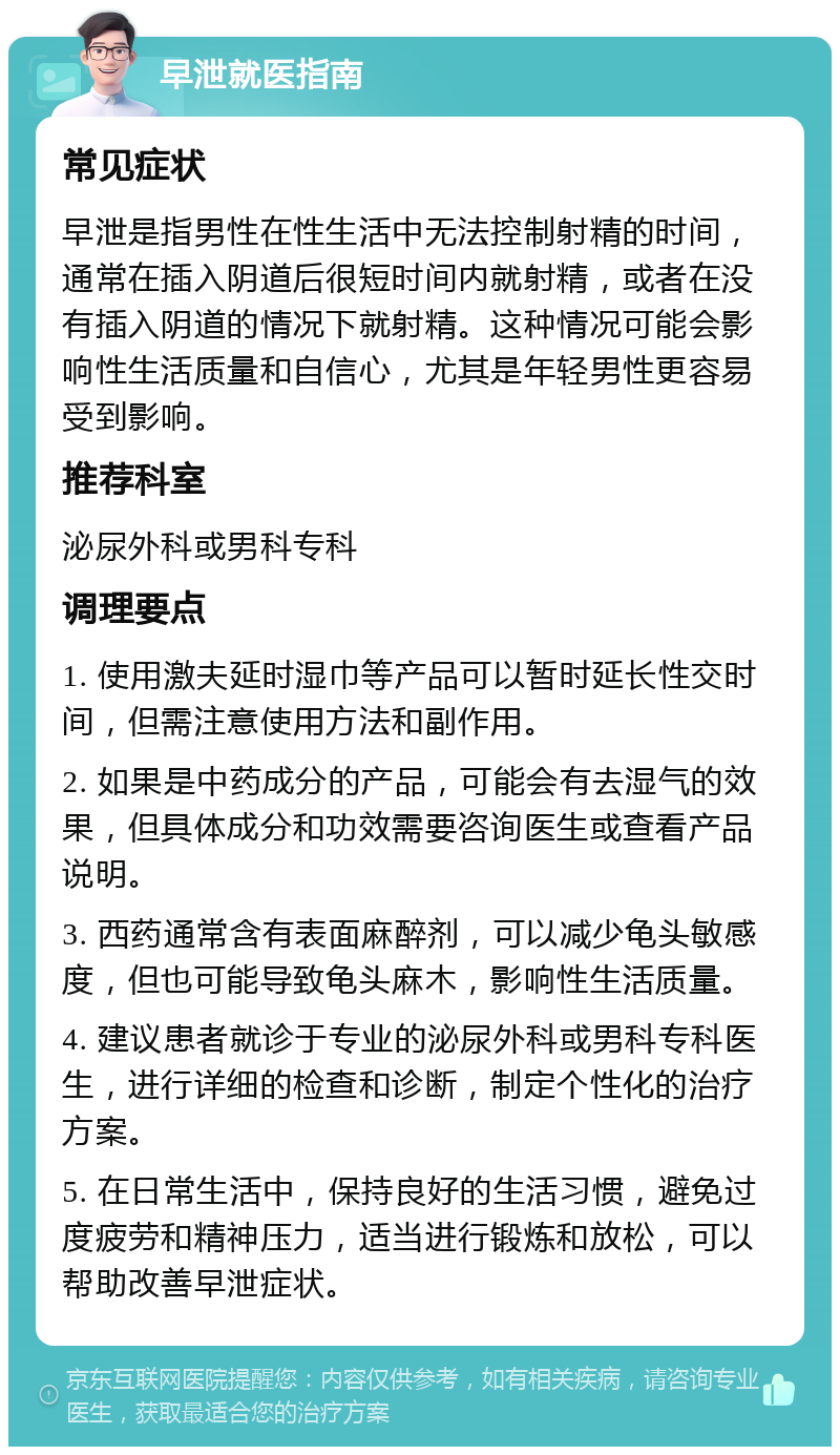 早泄就医指南 常见症状 早泄是指男性在性生活中无法控制射精的时间，通常在插入阴道后很短时间内就射精，或者在没有插入阴道的情况下就射精。这种情况可能会影响性生活质量和自信心，尤其是年轻男性更容易受到影响。 推荐科室 泌尿外科或男科专科 调理要点 1. 使用激夫延时湿巾等产品可以暂时延长性交时间，但需注意使用方法和副作用。 2. 如果是中药成分的产品，可能会有去湿气的效果，但具体成分和功效需要咨询医生或查看产品说明。 3. 西药通常含有表面麻醉剂，可以减少龟头敏感度，但也可能导致龟头麻木，影响性生活质量。 4. 建议患者就诊于专业的泌尿外科或男科专科医生，进行详细的检查和诊断，制定个性化的治疗方案。 5. 在日常生活中，保持良好的生活习惯，避免过度疲劳和精神压力，适当进行锻炼和放松，可以帮助改善早泄症状。