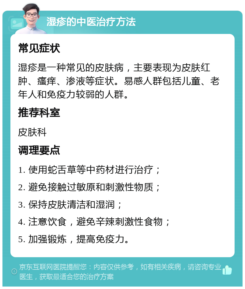 湿疹的中医治疗方法 常见症状 湿疹是一种常见的皮肤病，主要表现为皮肤红肿、瘙痒、渗液等症状。易感人群包括儿童、老年人和免疫力较弱的人群。 推荐科室 皮肤科 调理要点 1. 使用蛇舌草等中药材进行治疗； 2. 避免接触过敏原和刺激性物质； 3. 保持皮肤清洁和湿润； 4. 注意饮食，避免辛辣刺激性食物； 5. 加强锻炼，提高免疫力。