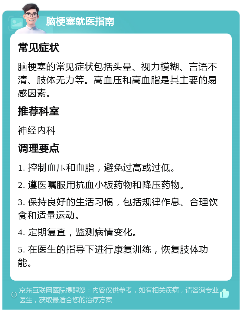 脑梗塞就医指南 常见症状 脑梗塞的常见症状包括头晕、视力模糊、言语不清、肢体无力等。高血压和高血脂是其主要的易感因素。 推荐科室 神经内科 调理要点 1. 控制血压和血脂，避免过高或过低。 2. 遵医嘱服用抗血小板药物和降压药物。 3. 保持良好的生活习惯，包括规律作息、合理饮食和适量运动。 4. 定期复查，监测病情变化。 5. 在医生的指导下进行康复训练，恢复肢体功能。