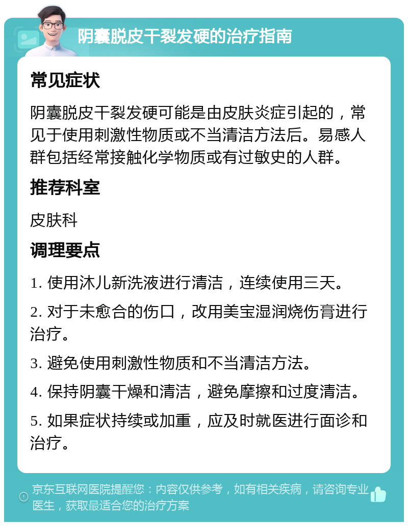 阴囊脱皮干裂发硬的治疗指南 常见症状 阴囊脱皮干裂发硬可能是由皮肤炎症引起的，常见于使用刺激性物质或不当清洁方法后。易感人群包括经常接触化学物质或有过敏史的人群。 推荐科室 皮肤科 调理要点 1. 使用沐儿新洗液进行清洁，连续使用三天。 2. 对于未愈合的伤口，改用美宝湿润烧伤膏进行治疗。 3. 避免使用刺激性物质和不当清洁方法。 4. 保持阴囊干燥和清洁，避免摩擦和过度清洁。 5. 如果症状持续或加重，应及时就医进行面诊和治疗。