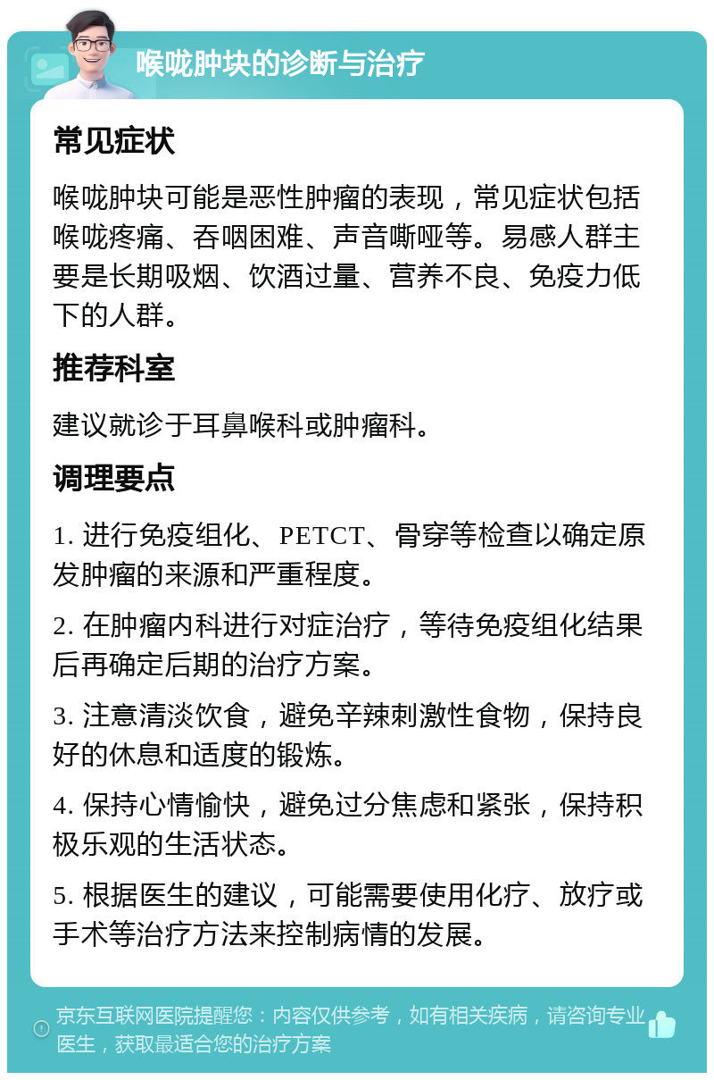 喉咙肿块的诊断与治疗 常见症状 喉咙肿块可能是恶性肿瘤的表现，常见症状包括喉咙疼痛、吞咽困难、声音嘶哑等。易感人群主要是长期吸烟、饮酒过量、营养不良、免疫力低下的人群。 推荐科室 建议就诊于耳鼻喉科或肿瘤科。 调理要点 1. 进行免疫组化、PETCT、骨穿等检查以确定原发肿瘤的来源和严重程度。 2. 在肿瘤内科进行对症治疗，等待免疫组化结果后再确定后期的治疗方案。 3. 注意清淡饮食，避免辛辣刺激性食物，保持良好的休息和适度的锻炼。 4. 保持心情愉快，避免过分焦虑和紧张，保持积极乐观的生活状态。 5. 根据医生的建议，可能需要使用化疗、放疗或手术等治疗方法来控制病情的发展。