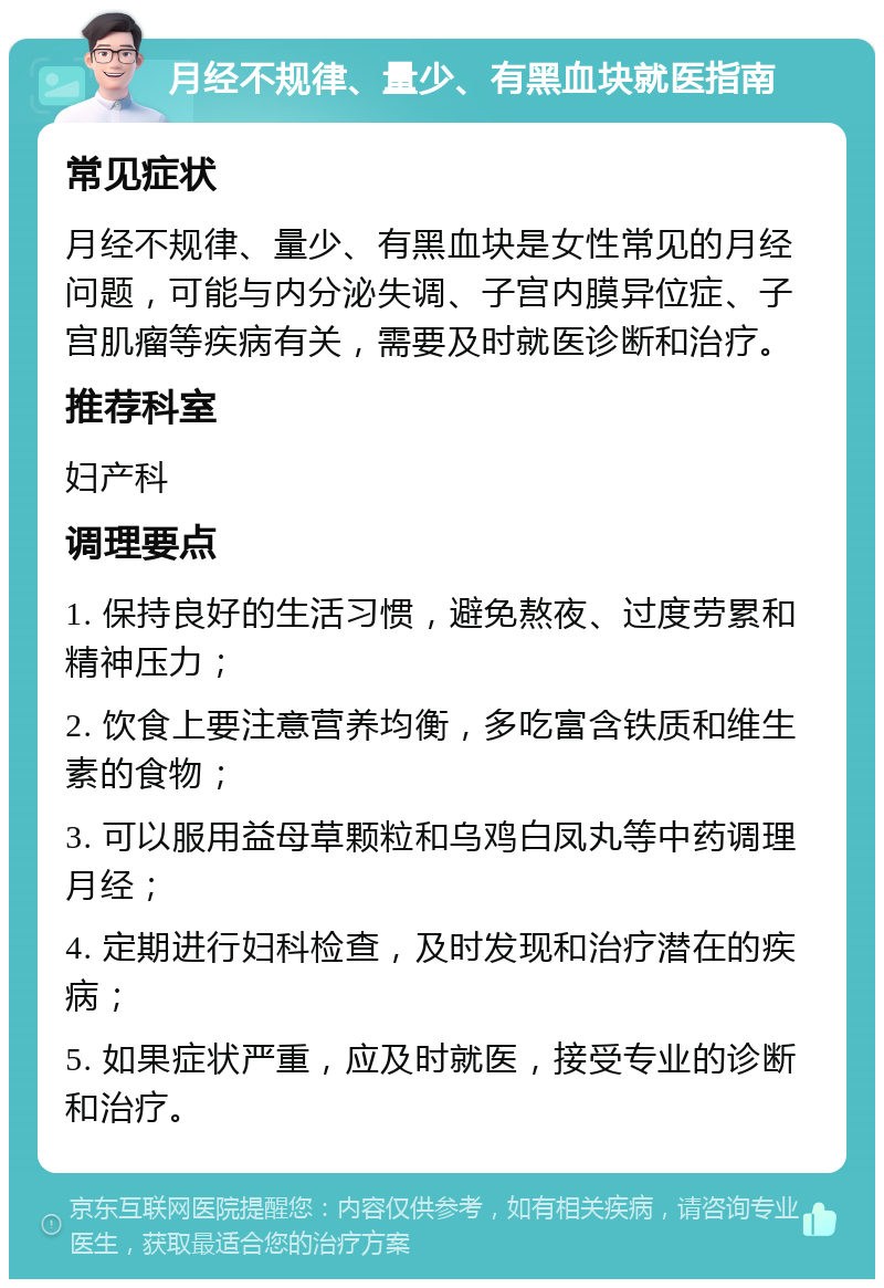 月经不规律、量少、有黑血块就医指南 常见症状 月经不规律、量少、有黑血块是女性常见的月经问题，可能与内分泌失调、子宫内膜异位症、子宫肌瘤等疾病有关，需要及时就医诊断和治疗。 推荐科室 妇产科 调理要点 1. 保持良好的生活习惯，避免熬夜、过度劳累和精神压力； 2. 饮食上要注意营养均衡，多吃富含铁质和维生素的食物； 3. 可以服用益母草颗粒和乌鸡白凤丸等中药调理月经； 4. 定期进行妇科检查，及时发现和治疗潜在的疾病； 5. 如果症状严重，应及时就医，接受专业的诊断和治疗。