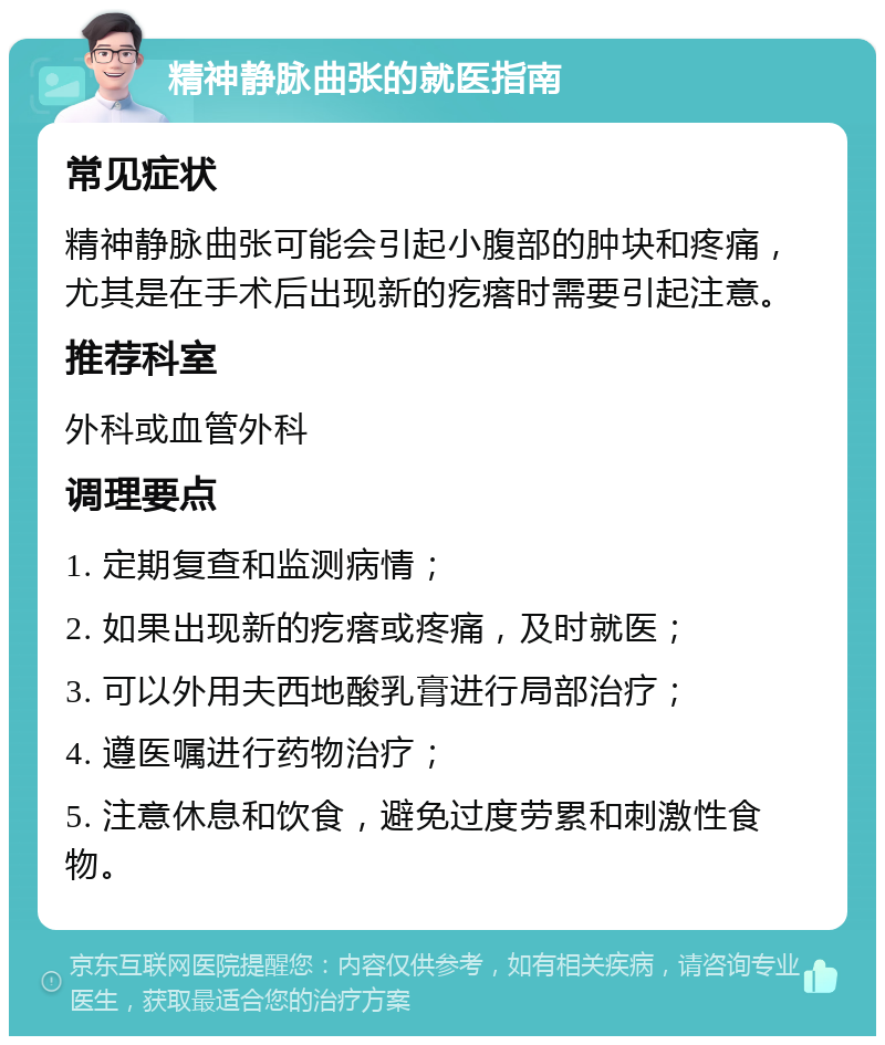 精神静脉曲张的就医指南 常见症状 精神静脉曲张可能会引起小腹部的肿块和疼痛，尤其是在手术后出现新的疙瘩时需要引起注意。 推荐科室 外科或血管外科 调理要点 1. 定期复查和监测病情； 2. 如果出现新的疙瘩或疼痛，及时就医； 3. 可以外用夫西地酸乳膏进行局部治疗； 4. 遵医嘱进行药物治疗； 5. 注意休息和饮食，避免过度劳累和刺激性食物。