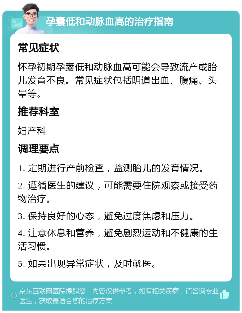 孕囊低和动脉血高的治疗指南 常见症状 怀孕初期孕囊低和动脉血高可能会导致流产或胎儿发育不良。常见症状包括阴道出血、腹痛、头晕等。 推荐科室 妇产科 调理要点 1. 定期进行产前检查，监测胎儿的发育情况。 2. 遵循医生的建议，可能需要住院观察或接受药物治疗。 3. 保持良好的心态，避免过度焦虑和压力。 4. 注意休息和营养，避免剧烈运动和不健康的生活习惯。 5. 如果出现异常症状，及时就医。