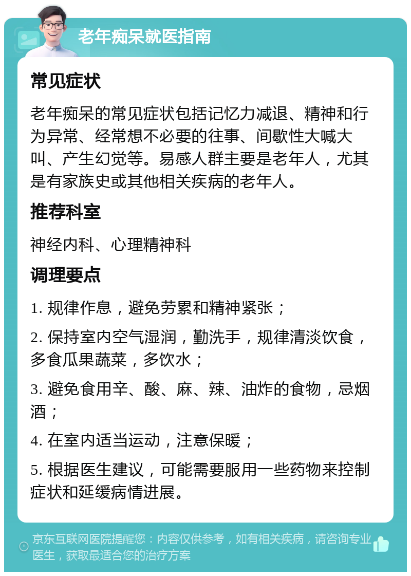 老年痴呆就医指南 常见症状 老年痴呆的常见症状包括记忆力减退、精神和行为异常、经常想不必要的往事、间歇性大喊大叫、产生幻觉等。易感人群主要是老年人，尤其是有家族史或其他相关疾病的老年人。 推荐科室 神经内科、心理精神科 调理要点 1. 规律作息，避免劳累和精神紧张； 2. 保持室内空气湿润，勤洗手，规律清淡饮食，多食瓜果蔬菜，多饮水； 3. 避免食用辛、酸、麻、辣、油炸的食物，忌烟酒； 4. 在室内适当运动，注意保暖； 5. 根据医生建议，可能需要服用一些药物来控制症状和延缓病情进展。