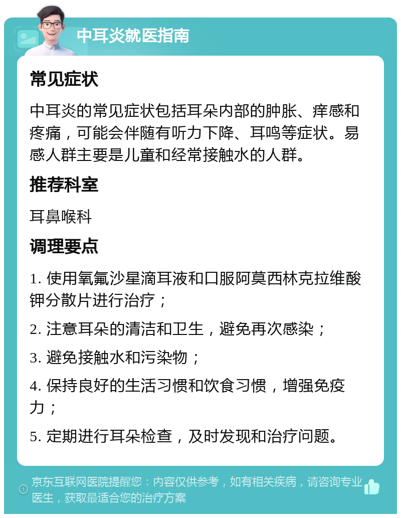 中耳炎就医指南 常见症状 中耳炎的常见症状包括耳朵内部的肿胀、痒感和疼痛，可能会伴随有听力下降、耳鸣等症状。易感人群主要是儿童和经常接触水的人群。 推荐科室 耳鼻喉科 调理要点 1. 使用氧氟沙星滴耳液和口服阿莫西林克拉维酸钾分散片进行治疗； 2. 注意耳朵的清洁和卫生，避免再次感染； 3. 避免接触水和污染物； 4. 保持良好的生活习惯和饮食习惯，增强免疫力； 5. 定期进行耳朵检查，及时发现和治疗问题。