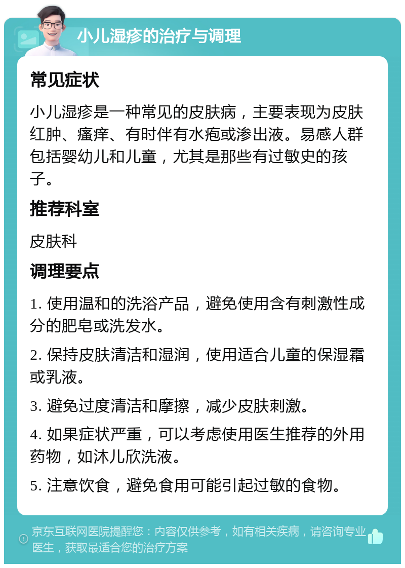 小儿湿疹的治疗与调理 常见症状 小儿湿疹是一种常见的皮肤病，主要表现为皮肤红肿、瘙痒、有时伴有水疱或渗出液。易感人群包括婴幼儿和儿童，尤其是那些有过敏史的孩子。 推荐科室 皮肤科 调理要点 1. 使用温和的洗浴产品，避免使用含有刺激性成分的肥皂或洗发水。 2. 保持皮肤清洁和湿润，使用适合儿童的保湿霜或乳液。 3. 避免过度清洁和摩擦，减少皮肤刺激。 4. 如果症状严重，可以考虑使用医生推荐的外用药物，如沐儿欣洗液。 5. 注意饮食，避免食用可能引起过敏的食物。