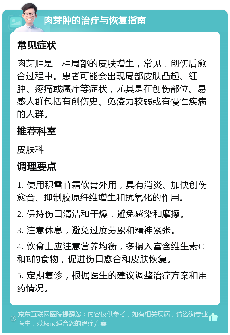 肉芽肿的治疗与恢复指南 常见症状 肉芽肿是一种局部的皮肤增生，常见于创伤后愈合过程中。患者可能会出现局部皮肤凸起、红肿、疼痛或瘙痒等症状，尤其是在创伤部位。易感人群包括有创伤史、免疫力较弱或有慢性疾病的人群。 推荐科室 皮肤科 调理要点 1. 使用积雪苷霜软膏外用，具有消炎、加快创伤愈合、抑制胶原纤维增生和抗氧化的作用。 2. 保持伤口清洁和干燥，避免感染和摩擦。 3. 注意休息，避免过度劳累和精神紧张。 4. 饮食上应注意营养均衡，多摄入富含维生素C和E的食物，促进伤口愈合和皮肤恢复。 5. 定期复诊，根据医生的建议调整治疗方案和用药情况。