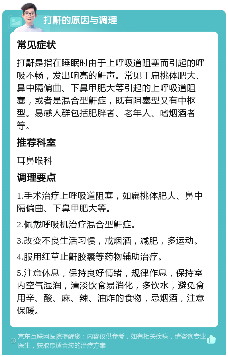 打鼾的原因与调理 常见症状 打鼾是指在睡眠时由于上呼吸道阻塞而引起的呼吸不畅，发出响亮的鼾声。常见于扁桃体肥大、鼻中隔偏曲、下鼻甲肥大等引起的上呼吸道阻塞，或者是混合型鼾症，既有阻塞型又有中枢型。易感人群包括肥胖者、老年人、嗜烟酒者等。 推荐科室 耳鼻喉科 调理要点 1.手术治疗上呼吸道阻塞，如扁桃体肥大、鼻中隔偏曲、下鼻甲肥大等。 2.佩戴呼吸机治疗混合型鼾症。 3.改变不良生活习惯，戒烟酒，减肥，多运动。 4.服用红草止鼾胶囊等药物辅助治疗。 5.注意休息，保持良好情绪，规律作息，保持室内空气湿润，清淡饮食易消化，多饮水，避免食用辛、酸、麻、辣、油炸的食物，忌烟酒，注意保暖。