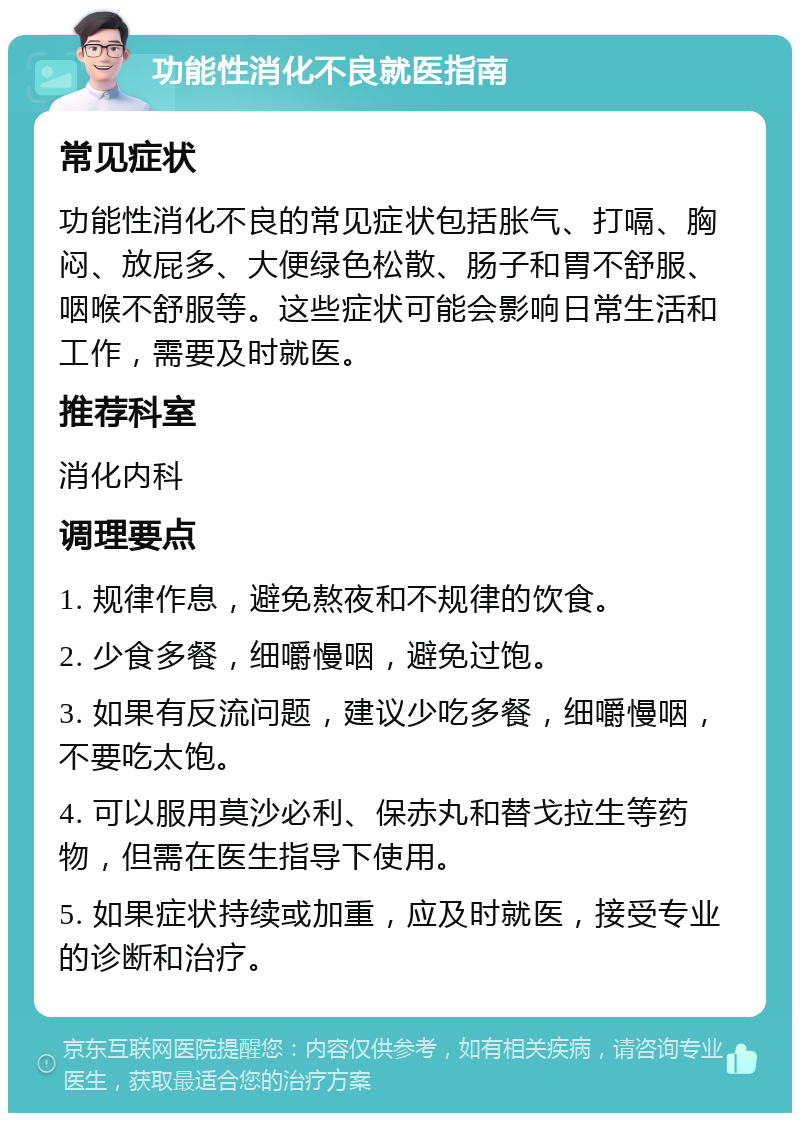 功能性消化不良就医指南 常见症状 功能性消化不良的常见症状包括胀气、打嗝、胸闷、放屁多、大便绿色松散、肠子和胃不舒服、咽喉不舒服等。这些症状可能会影响日常生活和工作，需要及时就医。 推荐科室 消化内科 调理要点 1. 规律作息，避免熬夜和不规律的饮食。 2. 少食多餐，细嚼慢咽，避免过饱。 3. 如果有反流问题，建议少吃多餐，细嚼慢咽，不要吃太饱。 4. 可以服用莫沙必利、保赤丸和替戈拉生等药物，但需在医生指导下使用。 5. 如果症状持续或加重，应及时就医，接受专业的诊断和治疗。