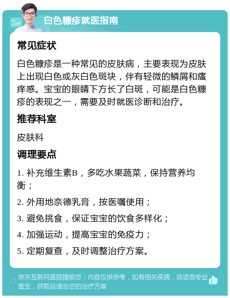 白色糠疹就医指南 常见症状 白色糠疹是一种常见的皮肤病，主要表现为皮肤上出现白色或灰白色斑块，伴有轻微的鳞屑和瘙痒感。宝宝的眼睛下方长了白斑，可能是白色糠疹的表现之一，需要及时就医诊断和治疗。 推荐科室 皮肤科 调理要点 1. 补充维生素B，多吃水果蔬菜，保持营养均衡； 2. 外用地奈德乳膏，按医嘱使用； 3. 避免挑食，保证宝宝的饮食多样化； 4. 加强运动，提高宝宝的免疫力； 5. 定期复查，及时调整治疗方案。