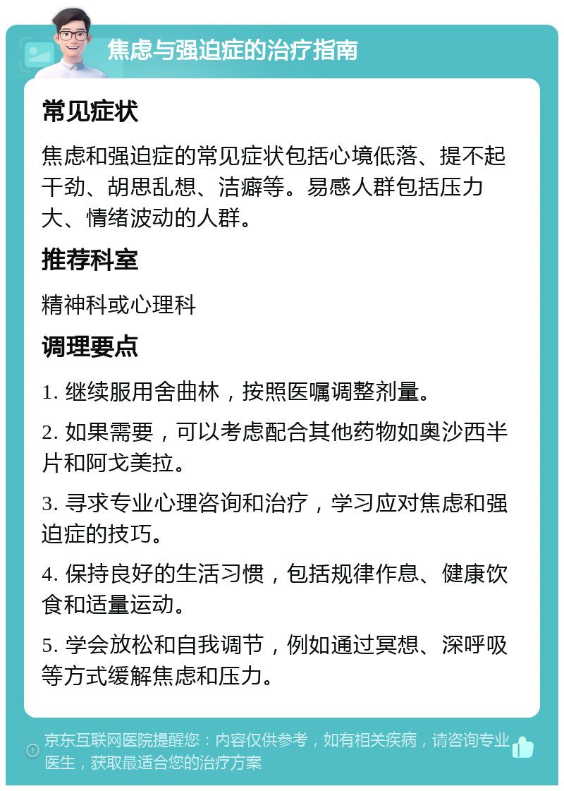 焦虑与强迫症的治疗指南 常见症状 焦虑和强迫症的常见症状包括心境低落、提不起干劲、胡思乱想、洁癖等。易感人群包括压力大、情绪波动的人群。 推荐科室 精神科或心理科 调理要点 1. 继续服用舍曲林，按照医嘱调整剂量。 2. 如果需要，可以考虑配合其他药物如奥沙西半片和阿戈美拉。 3. 寻求专业心理咨询和治疗，学习应对焦虑和强迫症的技巧。 4. 保持良好的生活习惯，包括规律作息、健康饮食和适量运动。 5. 学会放松和自我调节，例如通过冥想、深呼吸等方式缓解焦虑和压力。