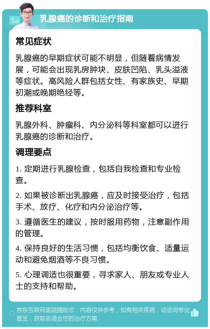 乳腺癌的诊断和治疗指南 常见症状 乳腺癌的早期症状可能不明显，但随着病情发展，可能会出现乳房肿块、皮肤凹陷、乳头溢液等症状。高风险人群包括女性、有家族史、早期初潮或晚期绝经等。 推荐科室 乳腺外科、肿瘤科、内分泌科等科室都可以进行乳腺癌的诊断和治疗。 调理要点 1. 定期进行乳腺检查，包括自我检查和专业检查。 2. 如果被诊断出乳腺癌，应及时接受治疗，包括手术、放疗、化疗和内分泌治疗等。 3. 遵循医生的建议，按时服用药物，注意副作用的管理。 4. 保持良好的生活习惯，包括均衡饮食、适量运动和避免烟酒等不良习惯。 5. 心理调适也很重要，寻求家人、朋友或专业人士的支持和帮助。