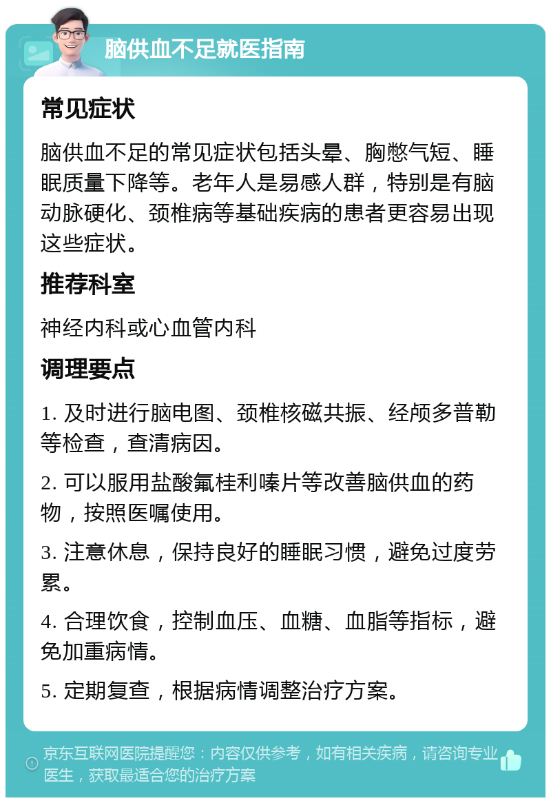 脑供血不足就医指南 常见症状 脑供血不足的常见症状包括头晕、胸憋气短、睡眠质量下降等。老年人是易感人群，特别是有脑动脉硬化、颈椎病等基础疾病的患者更容易出现这些症状。 推荐科室 神经内科或心血管内科 调理要点 1. 及时进行脑电图、颈椎核磁共振、经颅多普勒等检查，查清病因。 2. 可以服用盐酸氟桂利嗪片等改善脑供血的药物，按照医嘱使用。 3. 注意休息，保持良好的睡眠习惯，避免过度劳累。 4. 合理饮食，控制血压、血糖、血脂等指标，避免加重病情。 5. 定期复查，根据病情调整治疗方案。