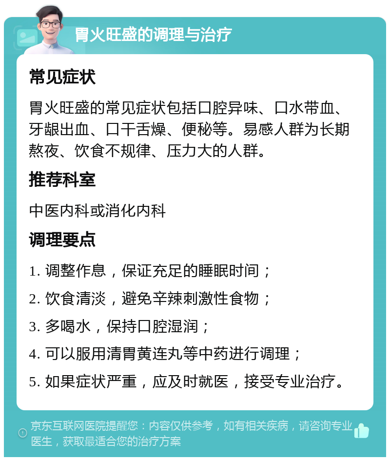 胃火旺盛的调理与治疗 常见症状 胃火旺盛的常见症状包括口腔异味、口水带血、牙龈出血、口干舌燥、便秘等。易感人群为长期熬夜、饮食不规律、压力大的人群。 推荐科室 中医内科或消化内科 调理要点 1. 调整作息，保证充足的睡眠时间； 2. 饮食清淡，避免辛辣刺激性食物； 3. 多喝水，保持口腔湿润； 4. 可以服用清胃黄连丸等中药进行调理； 5. 如果症状严重，应及时就医，接受专业治疗。