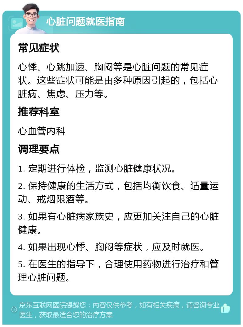 心脏问题就医指南 常见症状 心悸、心跳加速、胸闷等是心脏问题的常见症状。这些症状可能是由多种原因引起的，包括心脏病、焦虑、压力等。 推荐科室 心血管内科 调理要点 1. 定期进行体检，监测心脏健康状况。 2. 保持健康的生活方式，包括均衡饮食、适量运动、戒烟限酒等。 3. 如果有心脏病家族史，应更加关注自己的心脏健康。 4. 如果出现心悸、胸闷等症状，应及时就医。 5. 在医生的指导下，合理使用药物进行治疗和管理心脏问题。