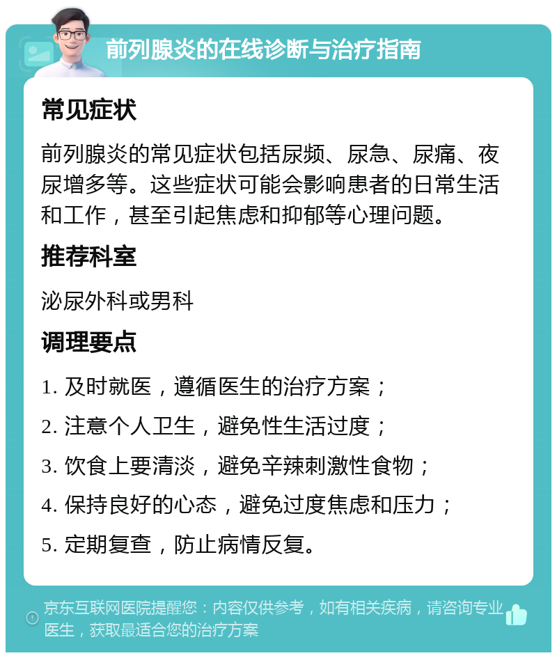 前列腺炎的在线诊断与治疗指南 常见症状 前列腺炎的常见症状包括尿频、尿急、尿痛、夜尿增多等。这些症状可能会影响患者的日常生活和工作，甚至引起焦虑和抑郁等心理问题。 推荐科室 泌尿外科或男科 调理要点 1. 及时就医，遵循医生的治疗方案； 2. 注意个人卫生，避免性生活过度； 3. 饮食上要清淡，避免辛辣刺激性食物； 4. 保持良好的心态，避免过度焦虑和压力； 5. 定期复查，防止病情反复。