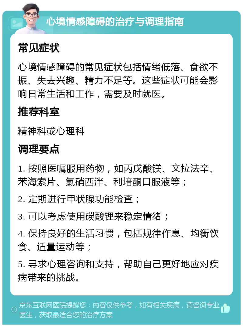 心境情感障碍的治疗与调理指南 常见症状 心境情感障碍的常见症状包括情绪低落、食欲不振、失去兴趣、精力不足等。这些症状可能会影响日常生活和工作，需要及时就医。 推荐科室 精神科或心理科 调理要点 1. 按照医嘱服用药物，如丙戊酸镁、文拉法辛、苯海索片、氯硝西泮、利培酮口服液等； 2. 定期进行甲状腺功能检查； 3. 可以考虑使用碳酸锂来稳定情绪； 4. 保持良好的生活习惯，包括规律作息、均衡饮食、适量运动等； 5. 寻求心理咨询和支持，帮助自己更好地应对疾病带来的挑战。