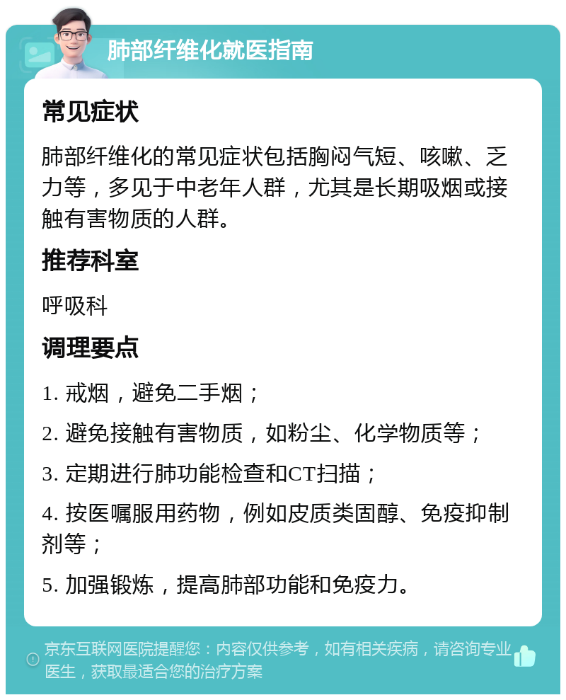 肺部纤维化就医指南 常见症状 肺部纤维化的常见症状包括胸闷气短、咳嗽、乏力等，多见于中老年人群，尤其是长期吸烟或接触有害物质的人群。 推荐科室 呼吸科 调理要点 1. 戒烟，避免二手烟； 2. 避免接触有害物质，如粉尘、化学物质等； 3. 定期进行肺功能检查和CT扫描； 4. 按医嘱服用药物，例如皮质类固醇、免疫抑制剂等； 5. 加强锻炼，提高肺部功能和免疫力。