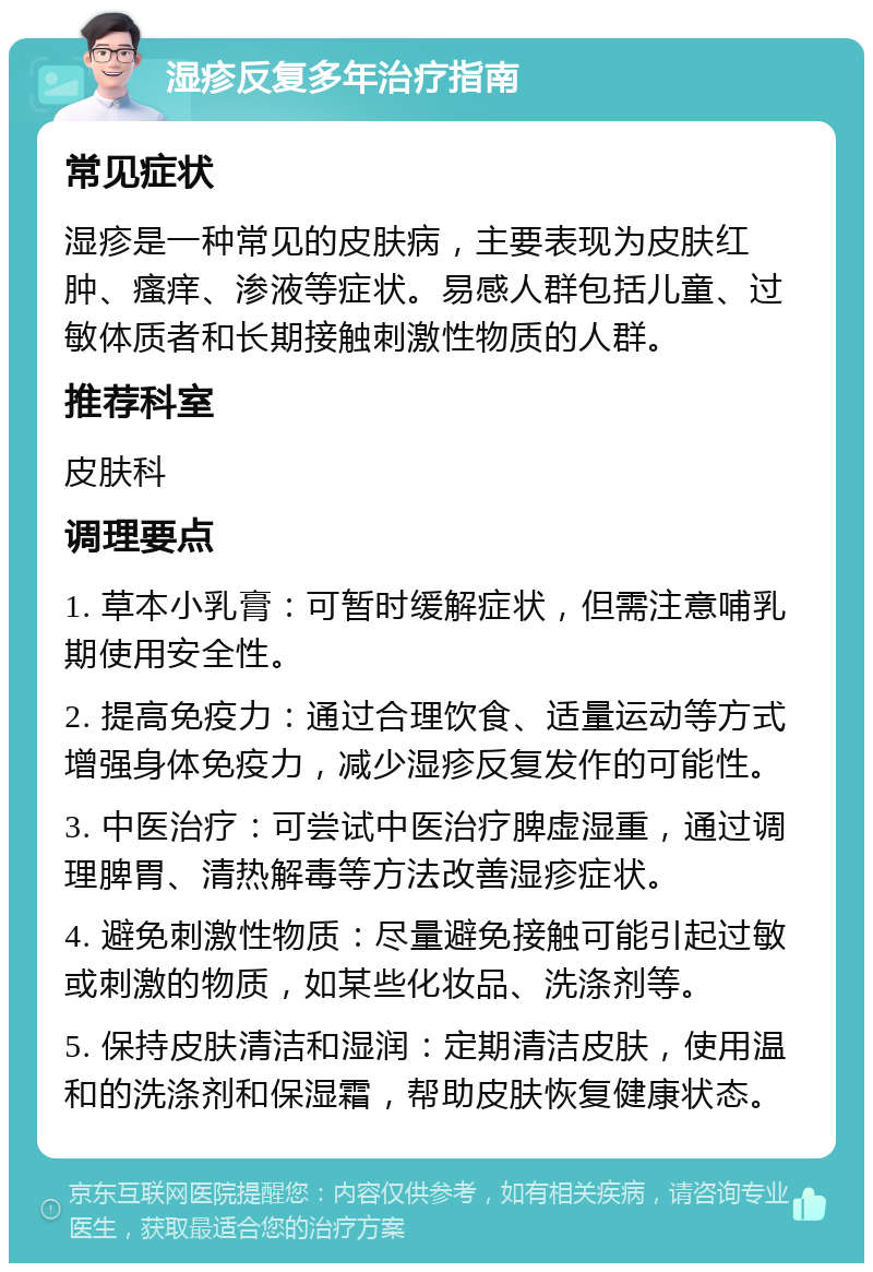 湿疹反复多年治疗指南 常见症状 湿疹是一种常见的皮肤病，主要表现为皮肤红肿、瘙痒、渗液等症状。易感人群包括儿童、过敏体质者和长期接触刺激性物质的人群。 推荐科室 皮肤科 调理要点 1. 草本小乳膏：可暂时缓解症状，但需注意哺乳期使用安全性。 2. 提高免疫力：通过合理饮食、适量运动等方式增强身体免疫力，减少湿疹反复发作的可能性。 3. 中医治疗：可尝试中医治疗脾虚湿重，通过调理脾胃、清热解毒等方法改善湿疹症状。 4. 避免刺激性物质：尽量避免接触可能引起过敏或刺激的物质，如某些化妆品、洗涤剂等。 5. 保持皮肤清洁和湿润：定期清洁皮肤，使用温和的洗涤剂和保湿霜，帮助皮肤恢复健康状态。