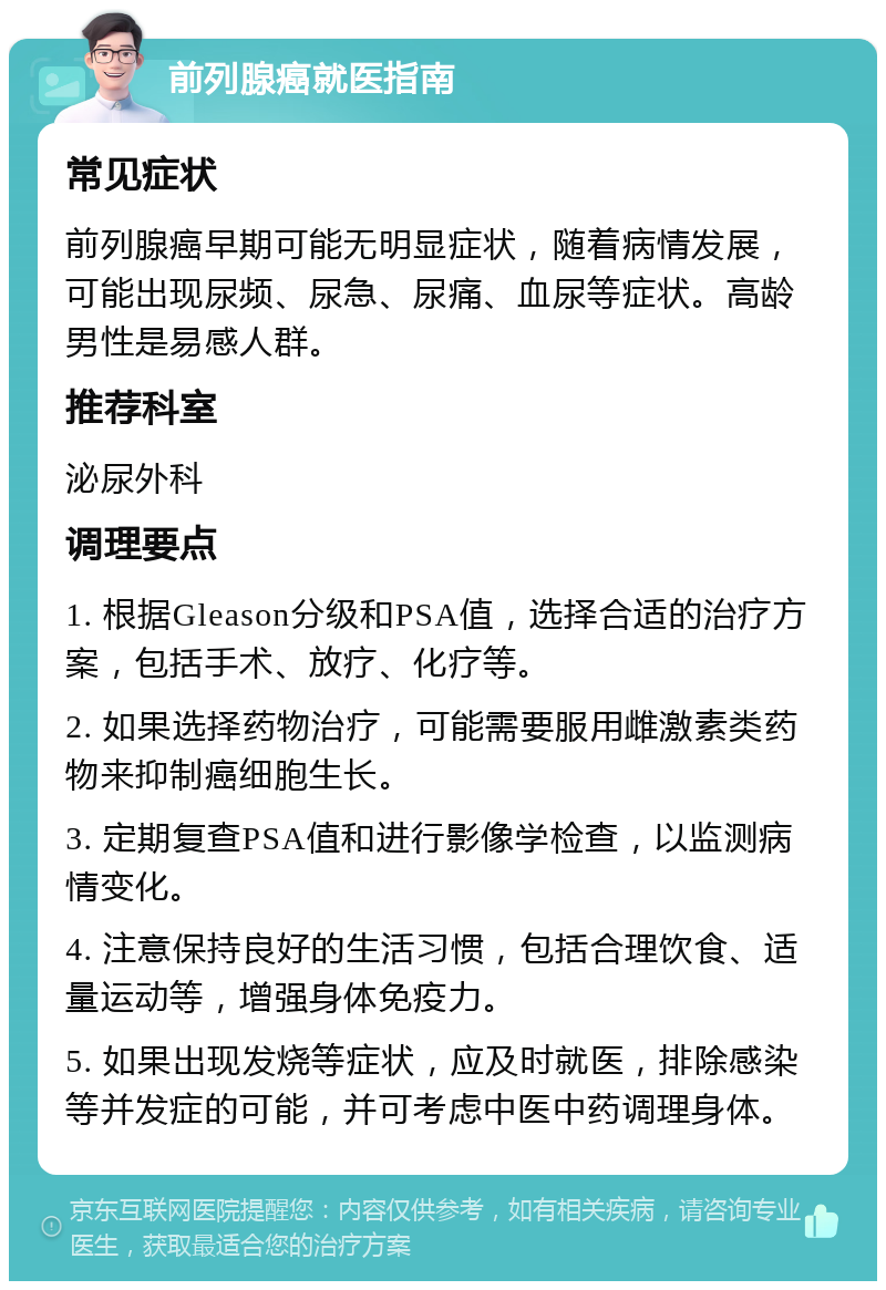 前列腺癌就医指南 常见症状 前列腺癌早期可能无明显症状，随着病情发展，可能出现尿频、尿急、尿痛、血尿等症状。高龄男性是易感人群。 推荐科室 泌尿外科 调理要点 1. 根据Gleason分级和PSA值，选择合适的治疗方案，包括手术、放疗、化疗等。 2. 如果选择药物治疗，可能需要服用雌激素类药物来抑制癌细胞生长。 3. 定期复查PSA值和进行影像学检查，以监测病情变化。 4. 注意保持良好的生活习惯，包括合理饮食、适量运动等，增强身体免疫力。 5. 如果出现发烧等症状，应及时就医，排除感染等并发症的可能，并可考虑中医中药调理身体。