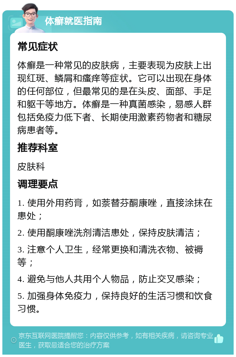 体癣就医指南 常见症状 体癣是一种常见的皮肤病，主要表现为皮肤上出现红斑、鳞屑和瘙痒等症状。它可以出现在身体的任何部位，但最常见的是在头皮、面部、手足和躯干等地方。体癣是一种真菌感染，易感人群包括免疫力低下者、长期使用激素药物者和糖尿病患者等。 推荐科室 皮肤科 调理要点 1. 使用外用药膏，如萘替芬酮康唑，直接涂抹在患处； 2. 使用酮康唑洗剂清洁患处，保持皮肤清洁； 3. 注意个人卫生，经常更换和清洗衣物、被褥等； 4. 避免与他人共用个人物品，防止交叉感染； 5. 加强身体免疫力，保持良好的生活习惯和饮食习惯。