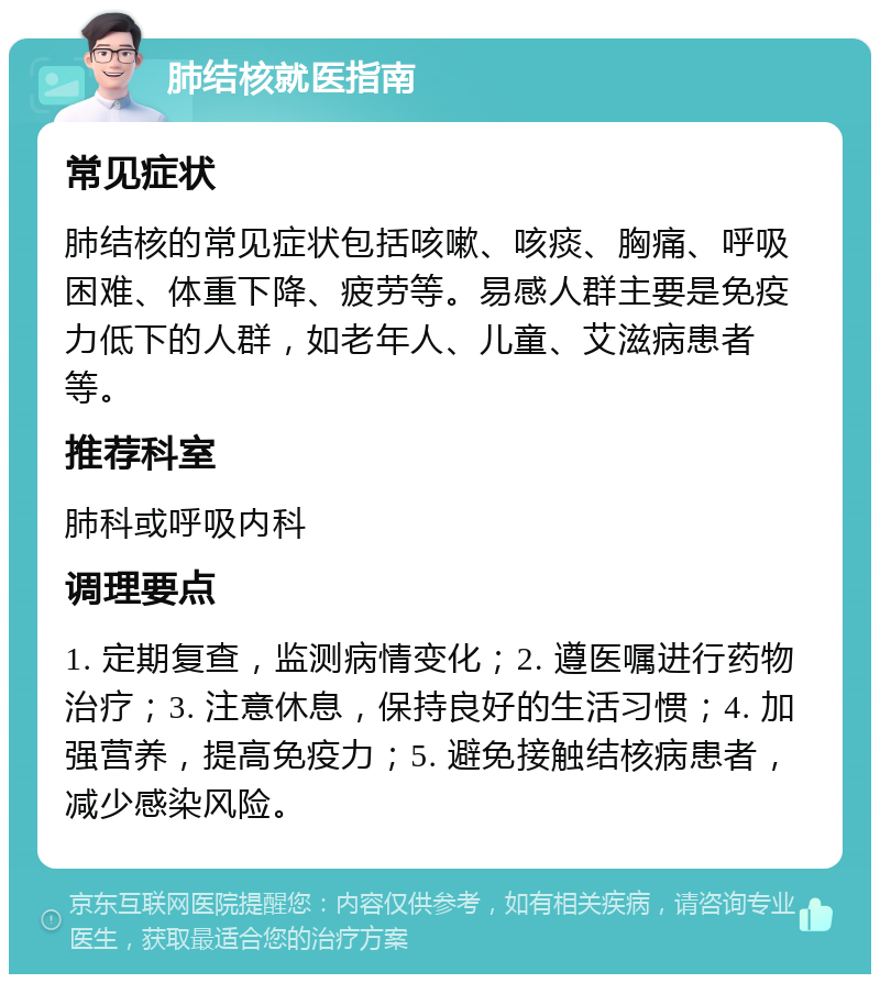 肺结核就医指南 常见症状 肺结核的常见症状包括咳嗽、咳痰、胸痛、呼吸困难、体重下降、疲劳等。易感人群主要是免疫力低下的人群，如老年人、儿童、艾滋病患者等。 推荐科室 肺科或呼吸内科 调理要点 1. 定期复查，监测病情变化；2. 遵医嘱进行药物治疗；3. 注意休息，保持良好的生活习惯；4. 加强营养，提高免疫力；5. 避免接触结核病患者，减少感染风险。