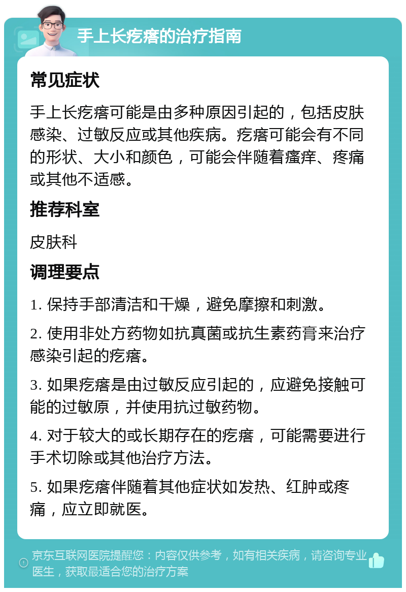 手上长疙瘩的治疗指南 常见症状 手上长疙瘩可能是由多种原因引起的，包括皮肤感染、过敏反应或其他疾病。疙瘩可能会有不同的形状、大小和颜色，可能会伴随着瘙痒、疼痛或其他不适感。 推荐科室 皮肤科 调理要点 1. 保持手部清洁和干燥，避免摩擦和刺激。 2. 使用非处方药物如抗真菌或抗生素药膏来治疗感染引起的疙瘩。 3. 如果疙瘩是由过敏反应引起的，应避免接触可能的过敏原，并使用抗过敏药物。 4. 对于较大的或长期存在的疙瘩，可能需要进行手术切除或其他治疗方法。 5. 如果疙瘩伴随着其他症状如发热、红肿或疼痛，应立即就医。