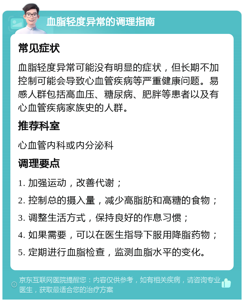 血脂轻度异常的调理指南 常见症状 血脂轻度异常可能没有明显的症状，但长期不加控制可能会导致心血管疾病等严重健康问题。易感人群包括高血压、糖尿病、肥胖等患者以及有心血管疾病家族史的人群。 推荐科室 心血管内科或内分泌科 调理要点 1. 加强运动，改善代谢； 2. 控制总的摄入量，减少高脂肪和高糖的食物； 3. 调整生活方式，保持良好的作息习惯； 4. 如果需要，可以在医生指导下服用降脂药物； 5. 定期进行血脂检查，监测血脂水平的变化。