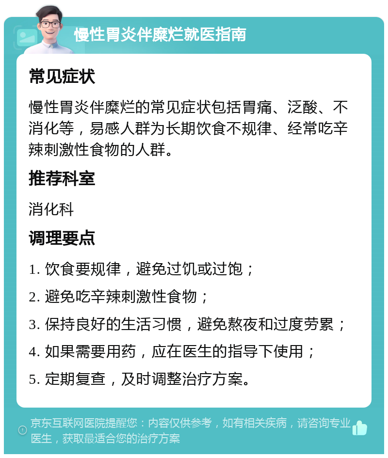 慢性胃炎伴糜烂就医指南 常见症状 慢性胃炎伴糜烂的常见症状包括胃痛、泛酸、不消化等，易感人群为长期饮食不规律、经常吃辛辣刺激性食物的人群。 推荐科室 消化科 调理要点 1. 饮食要规律，避免过饥或过饱； 2. 避免吃辛辣刺激性食物； 3. 保持良好的生活习惯，避免熬夜和过度劳累； 4. 如果需要用药，应在医生的指导下使用； 5. 定期复查，及时调整治疗方案。