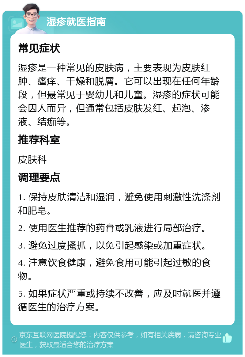 湿疹就医指南 常见症状 湿疹是一种常见的皮肤病，主要表现为皮肤红肿、瘙痒、干燥和脱屑。它可以出现在任何年龄段，但最常见于婴幼儿和儿童。湿疹的症状可能会因人而异，但通常包括皮肤发红、起泡、渗液、结痂等。 推荐科室 皮肤科 调理要点 1. 保持皮肤清洁和湿润，避免使用刺激性洗涤剂和肥皂。 2. 使用医生推荐的药膏或乳液进行局部治疗。 3. 避免过度搔抓，以免引起感染或加重症状。 4. 注意饮食健康，避免食用可能引起过敏的食物。 5. 如果症状严重或持续不改善，应及时就医并遵循医生的治疗方案。