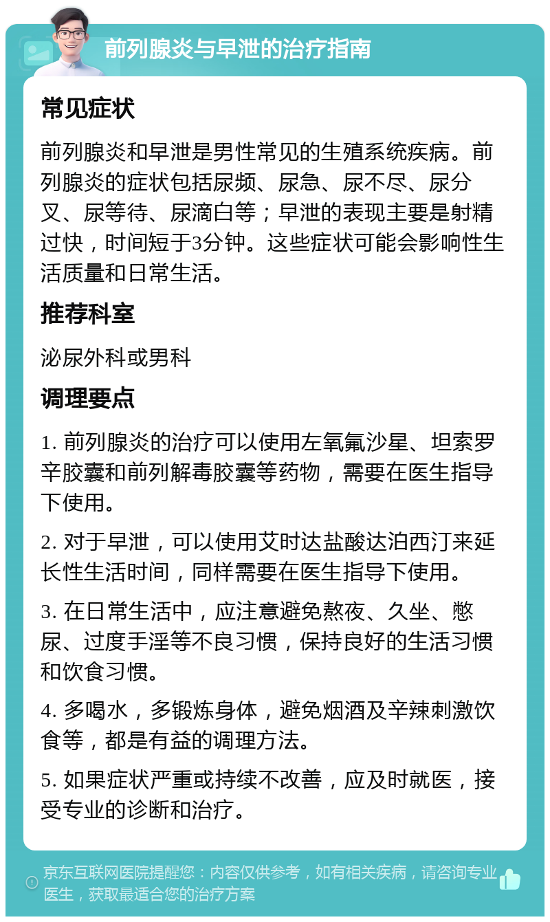 前列腺炎与早泄的治疗指南 常见症状 前列腺炎和早泄是男性常见的生殖系统疾病。前列腺炎的症状包括尿频、尿急、尿不尽、尿分叉、尿等待、尿滴白等；早泄的表现主要是射精过快，时间短于3分钟。这些症状可能会影响性生活质量和日常生活。 推荐科室 泌尿外科或男科 调理要点 1. 前列腺炎的治疗可以使用左氧氟沙星、坦索罗辛胶囊和前列解毒胶囊等药物，需要在医生指导下使用。 2. 对于早泄，可以使用艾时达盐酸达泊西汀来延长性生活时间，同样需要在医生指导下使用。 3. 在日常生活中，应注意避免熬夜、久坐、憋尿、过度手淫等不良习惯，保持良好的生活习惯和饮食习惯。 4. 多喝水，多锻炼身体，避免烟酒及辛辣刺激饮食等，都是有益的调理方法。 5. 如果症状严重或持续不改善，应及时就医，接受专业的诊断和治疗。