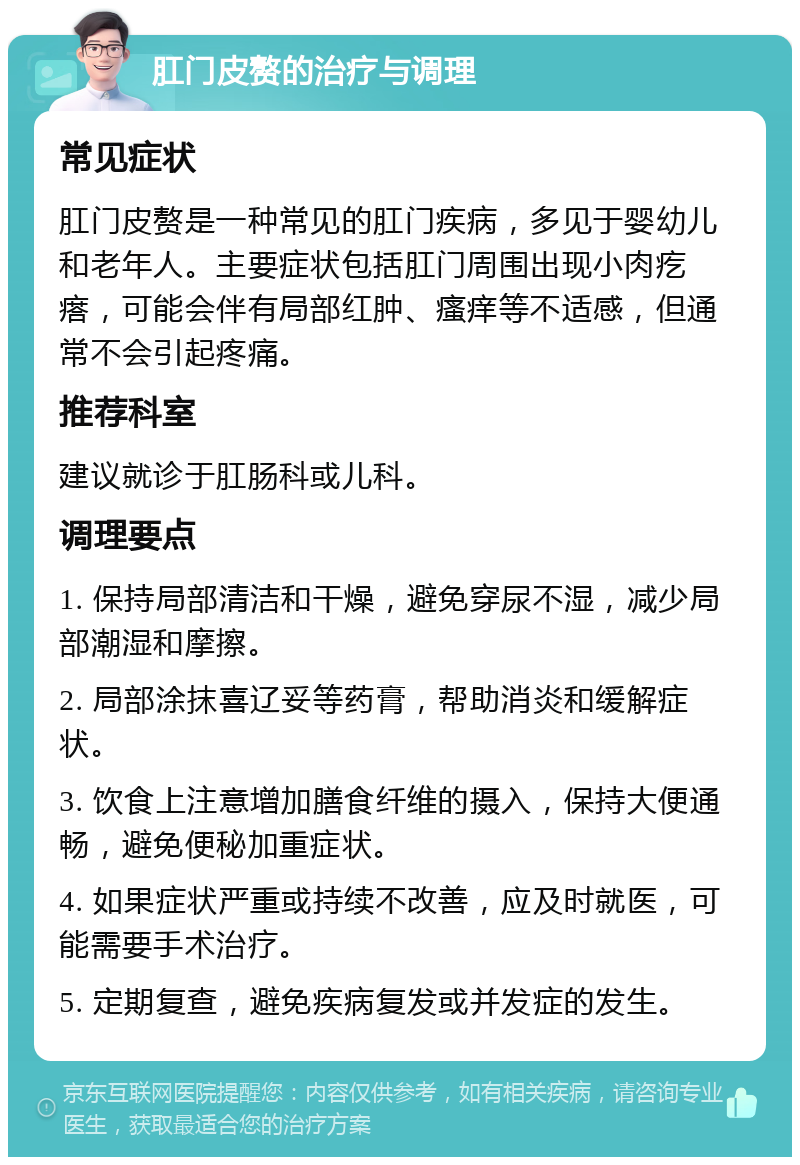 肛门皮赘的治疗与调理 常见症状 肛门皮赘是一种常见的肛门疾病，多见于婴幼儿和老年人。主要症状包括肛门周围出现小肉疙瘩，可能会伴有局部红肿、瘙痒等不适感，但通常不会引起疼痛。 推荐科室 建议就诊于肛肠科或儿科。 调理要点 1. 保持局部清洁和干燥，避免穿尿不湿，减少局部潮湿和摩擦。 2. 局部涂抹喜辽妥等药膏，帮助消炎和缓解症状。 3. 饮食上注意增加膳食纤维的摄入，保持大便通畅，避免便秘加重症状。 4. 如果症状严重或持续不改善，应及时就医，可能需要手术治疗。 5. 定期复查，避免疾病复发或并发症的发生。