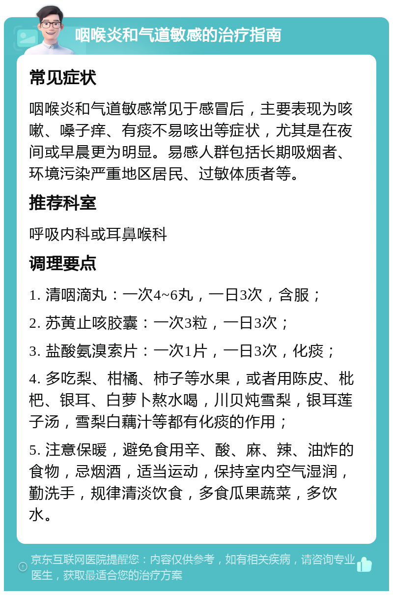 咽喉炎和气道敏感的治疗指南 常见症状 咽喉炎和气道敏感常见于感冒后，主要表现为咳嗽、嗓子痒、有痰不易咳出等症状，尤其是在夜间或早晨更为明显。易感人群包括长期吸烟者、环境污染严重地区居民、过敏体质者等。 推荐科室 呼吸内科或耳鼻喉科 调理要点 1. 清咽滴丸：一次4~6丸，一日3次，含服； 2. 苏黄止咳胶囊：一次3粒，一日3次； 3. 盐酸氨溴索片：一次1片，一日3次，化痰； 4. 多吃梨、柑橘、柿子等水果，或者用陈皮、枇杷、银耳、白萝卜熬水喝，川贝炖雪梨，银耳莲子汤，雪梨白藕汁等都有化痰的作用； 5. 注意保暖，避免食用辛、酸、麻、辣、油炸的食物，忌烟酒，适当运动，保持室内空气湿润，勤洗手，规律清淡饮食，多食瓜果蔬菜，多饮水。